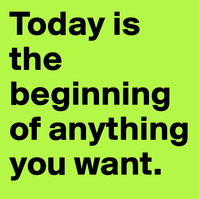 Today is the beginning of anything you want. 