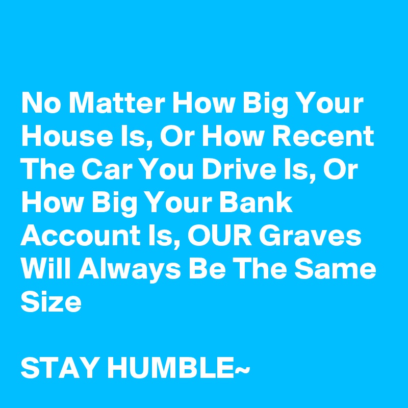 

No Matter How Big Your House Is, Or How Recent The Car You Drive Is, Or How Big Your Bank Account Is, OUR Graves Will Always Be The Same Size

STAY HUMBLE~