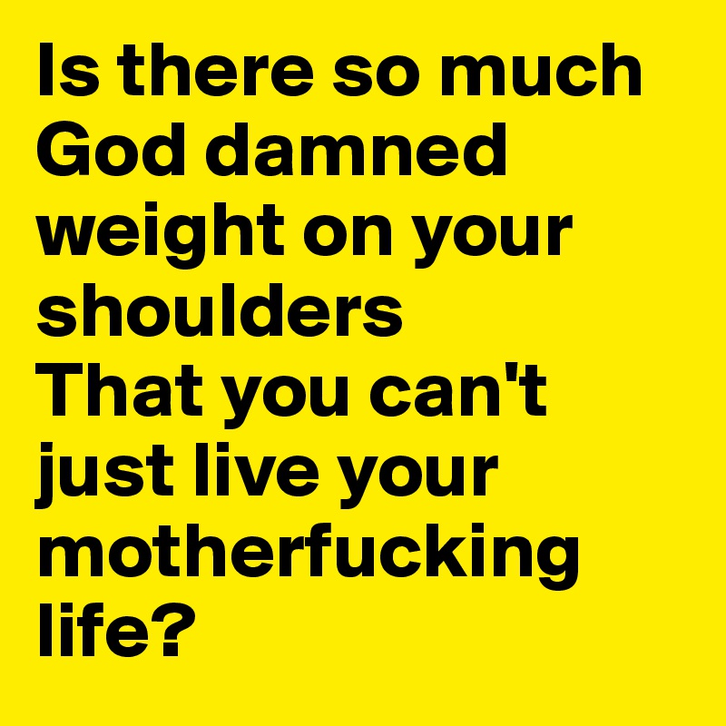 Is there so much God damned weight on your shoulders
That you can't just live your motherfucking life?