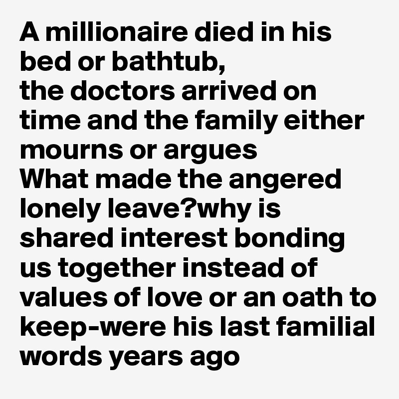 A millionaire died in his bed or bathtub,
the doctors arrived on time and the family either mourns or argues
What made the angered lonely leave?why is shared interest bonding us together instead of values of love or an oath to keep-were his last familial words years ago