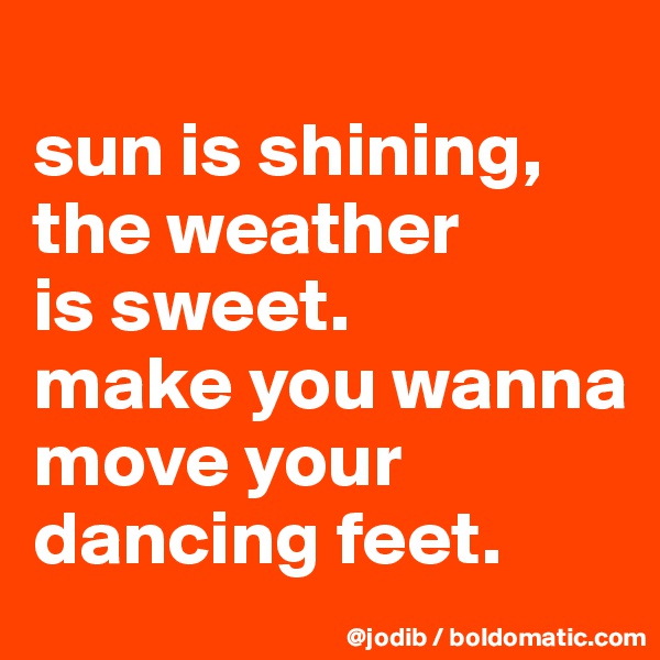 
sun is shining, the weather 
is sweet.
make you wanna move your dancing feet.