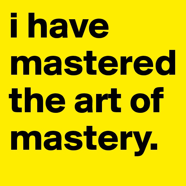i have mastered the art of mastery.