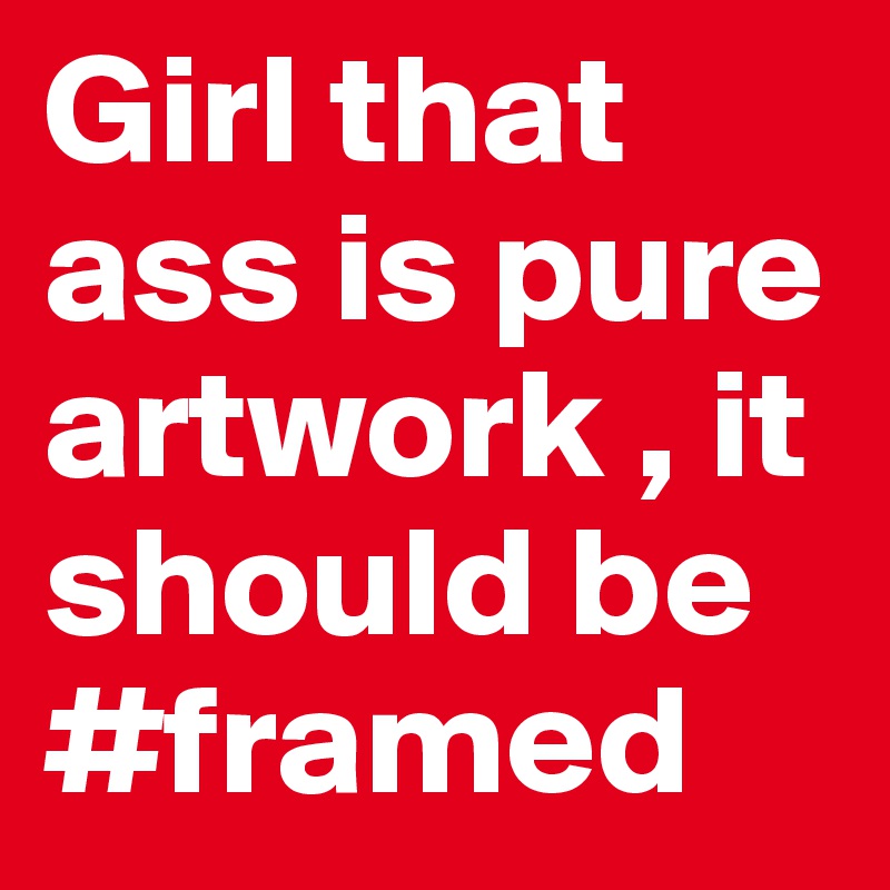 Girl that ass is pure artwork , it should be #framed
