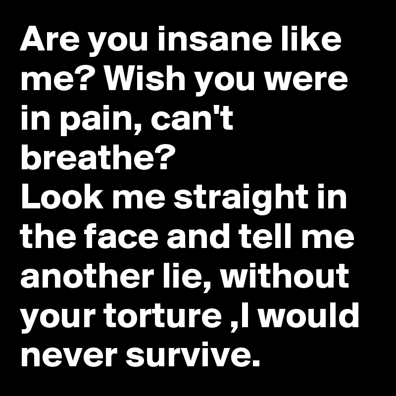 Are you insane like me? Wish you were in pain, can't breathe? 
Look me straight in the face and tell me another lie, without your torture ,I would never survive.