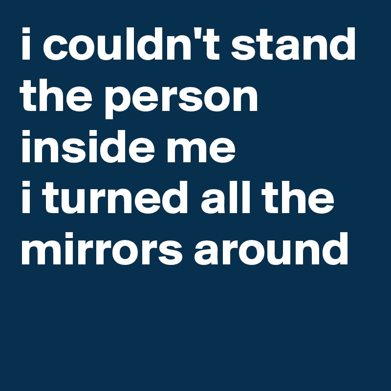 i couldn't stand
the person inside me
i turned all the mirrors around
