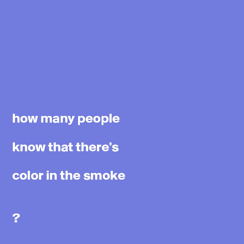 






how many people 

know that there's 

color in the smoke


?