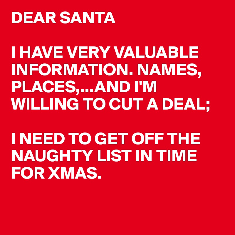 DEAR SANTA

I HAVE VERY VALUABLE INFORMATION. NAMES, PLACES,...AND I'M WILLING TO CUT A DEAL;

I NEED TO GET OFF THE NAUGHTY LIST IN TIME
FOR XMAS.

