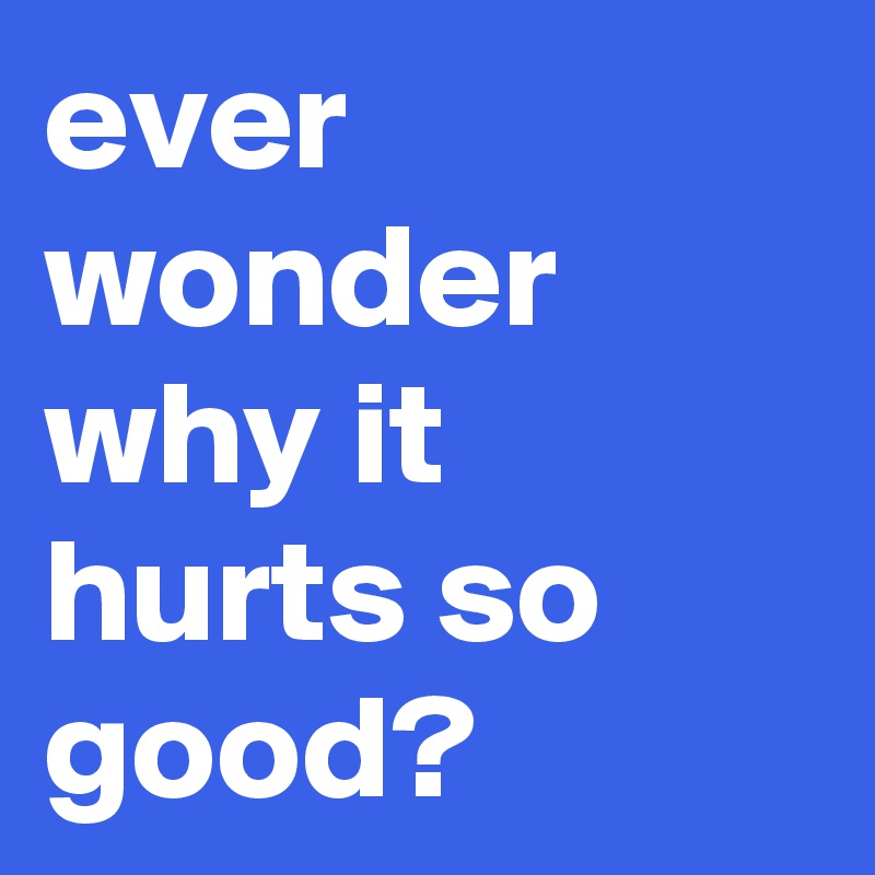 ever wonder why it hurts so good? 