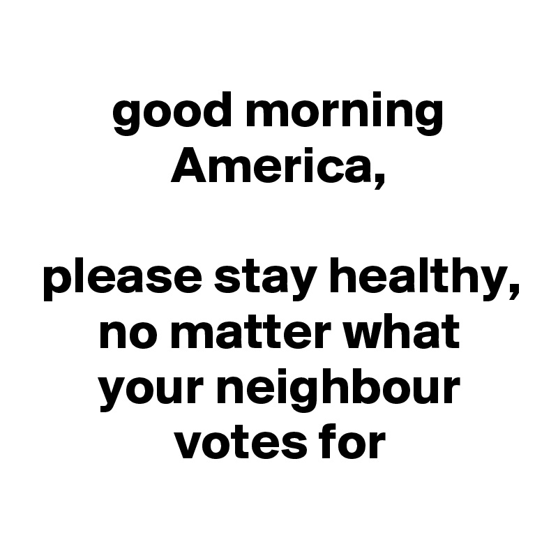  
 good morning
 America,

 please stay healthy,
 no matter what
 your neighbour
 votes for