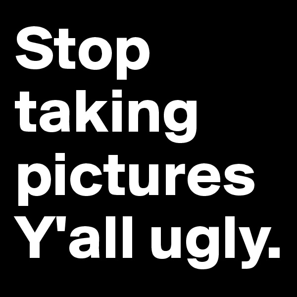 Stop taking picturesY'all ugly.