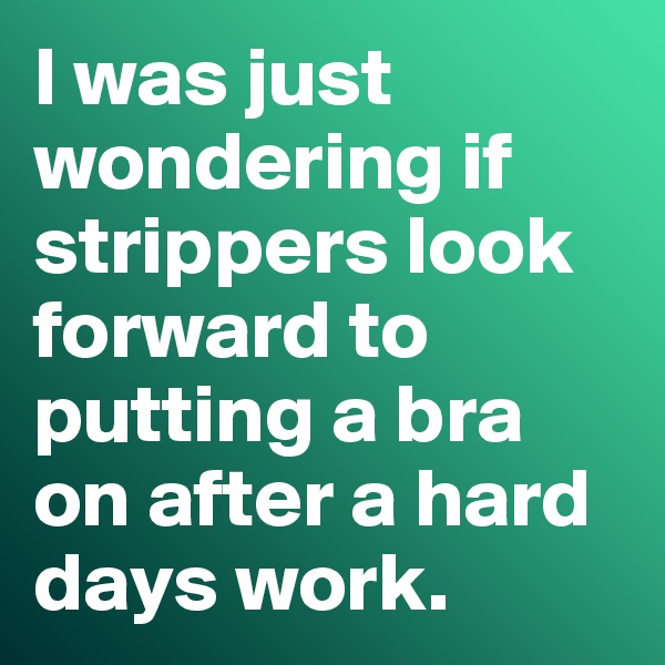 I was just wondering if strippers look forward to putting a bra on after a hard days work. 