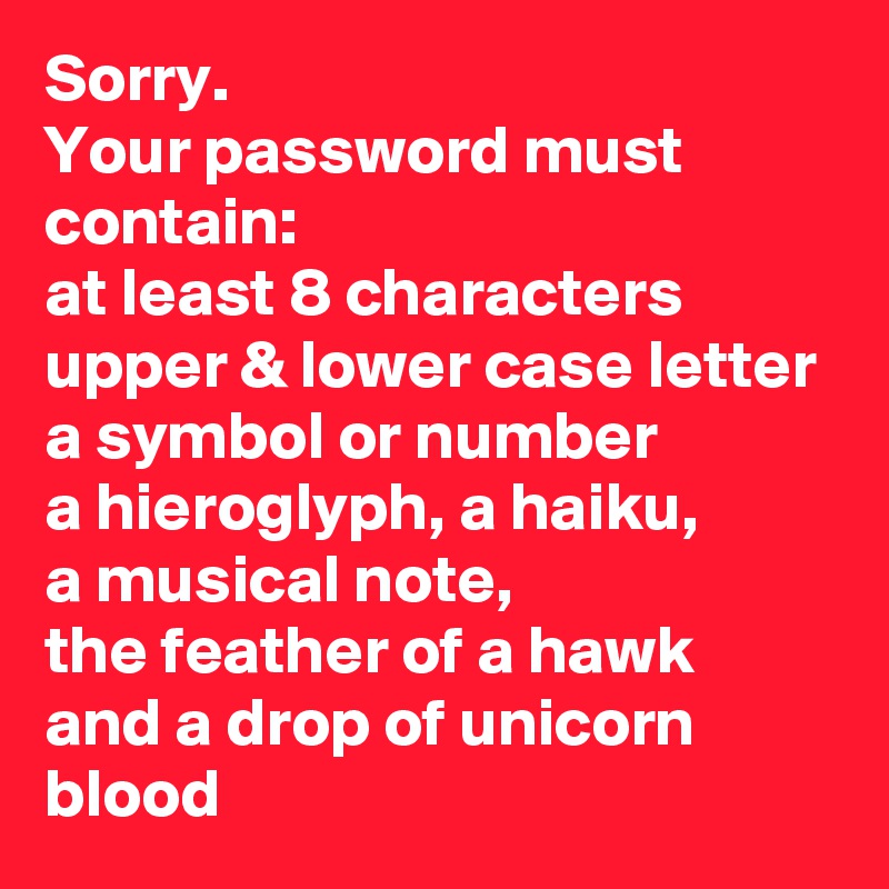 Sorry. 
Your password must contain: 
at least 8 characters 
upper & lower case letter
a symbol or number 
a hieroglyph, a haiku, 
a musical note,
the feather of a hawk 
and a drop of unicorn blood