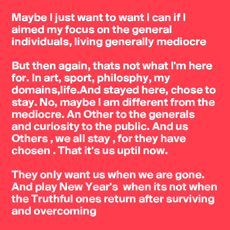 Maybe I just want to want I can if I aimed my focus on the general individuals, living generally mediocre

But then again, thats not what I'm here for. In art, sport, philosphy, my domains,life.And stayed here, chose to stay. No, maybe I am different from the mediocre. An Other to the generals and curiosity to the public. And us Others , we all stay , for they have chosen . That it's us uptil now. 

They only want us when we are gone. 
And play New Year's  when its not when the Truthful ones return after surviving and overcoming 