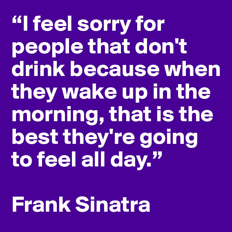 “I feel sorry for people that don't drink because when they wake up in the morning, that is the best they're going to feel all day.”

Frank Sinatra
