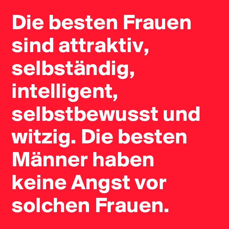 Die besten Frauen sind attraktiv, selbständig, intelligent, selbstbewusst und witzig. Die besten Männer haben keine Angst vor solchen Frauen.