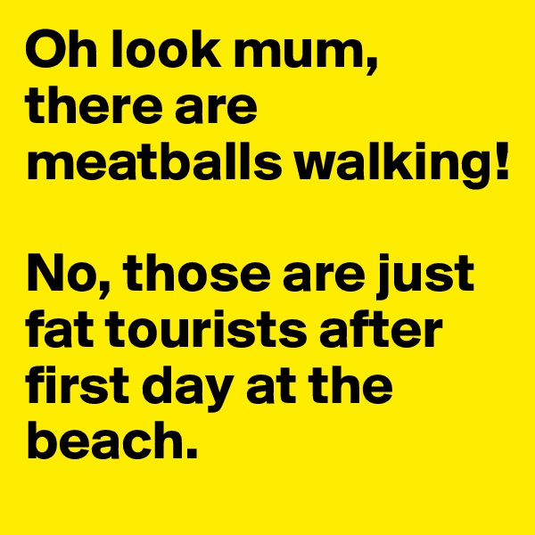 Oh look mum, there are meatballs walking!

No, those are just fat tourists after first day at the beach.