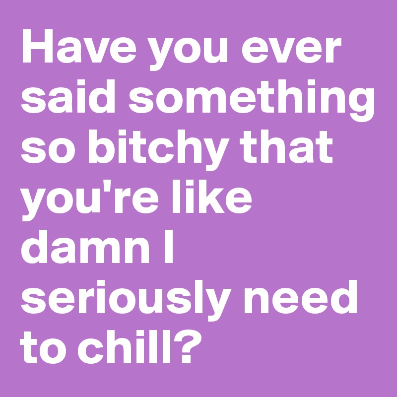 Have you ever said something so bitchy that you're like damn I seriously need to chill?