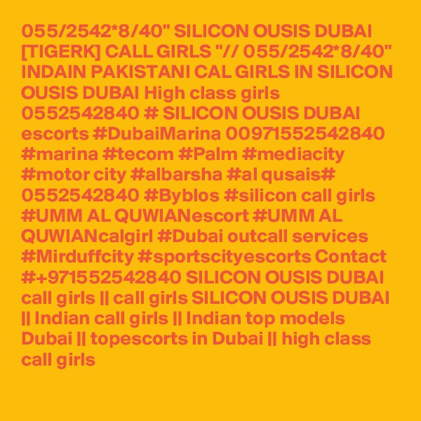 055/2542*8/40" SILICON OUSIS DUBAI [TIGERK] CALL GIRLS "// 055/2542*8/40" INDAIN PAKISTANI CAL GIRLS IN SILICON OUSIS DUBAI High class girls 0552542840 # SILICON OUSIS DUBAI  escorts #DubaiMarina 00971552542840 #marina #tecom #Palm #mediacity #motor city #albarsha #al qusais# 0552542840 #Byblos #silicon call girls #UMM AL QUWIANescort #UMM AL QUWIANcalgirl #Dubai outcall services #Mirduffcity #sportscityescorts Contact #+971552542840 SILICON OUSIS DUBAI  call girls || call girls SILICON OUSIS DUBAI || Indian call girls || Indian top models Dubai || topescorts in Dubai || high class call girls 