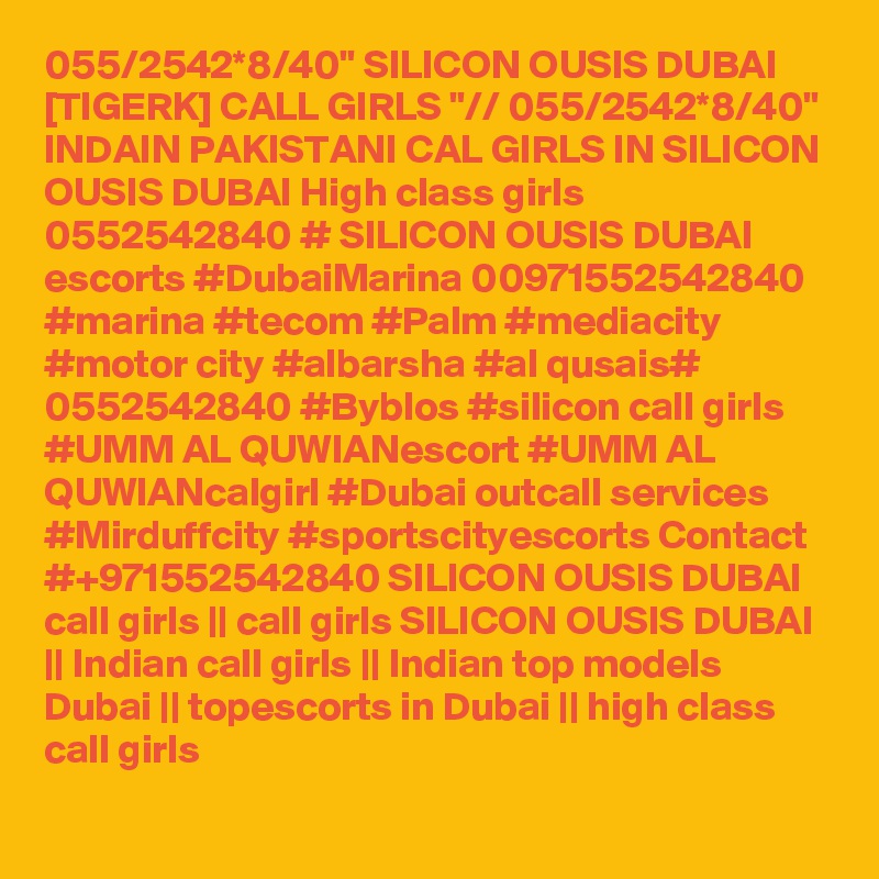 055/2542*8/40" SILICON OUSIS DUBAI [TIGERK] CALL GIRLS "// 055/2542*8/40" INDAIN PAKISTANI CAL GIRLS IN SILICON OUSIS DUBAI High class girls 0552542840 # SILICON OUSIS DUBAI  escorts #DubaiMarina 00971552542840 #marina #tecom #Palm #mediacity #motor city #albarsha #al qusais# 0552542840 #Byblos #silicon call girls #UMM AL QUWIANescort #UMM AL QUWIANcalgirl #Dubai outcall services #Mirduffcity #sportscityescorts Contact #+971552542840 SILICON OUSIS DUBAI  call girls || call girls SILICON OUSIS DUBAI || Indian call girls || Indian top models Dubai || topescorts in Dubai || high class call girls 