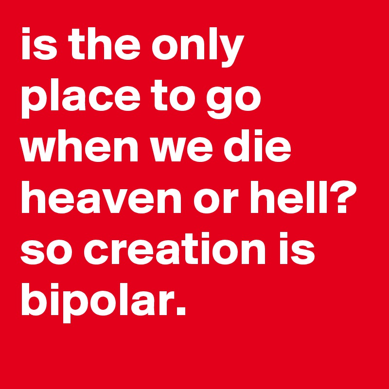 is the only place to go when we die heaven or hell? so creation is bipolar.