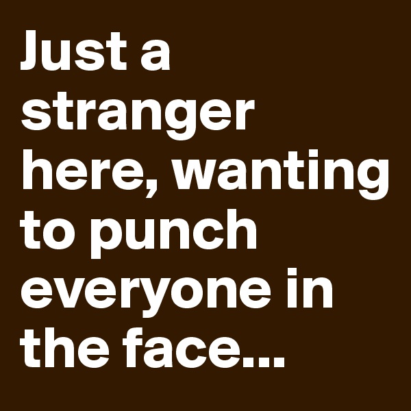 Just a stranger here, wanting to punch everyone in the face...