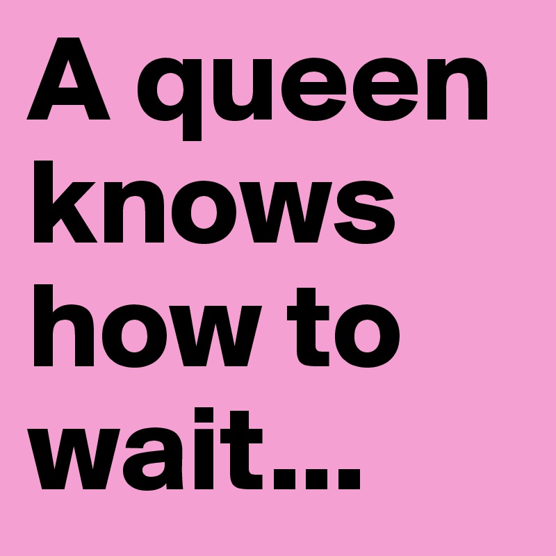 A queen knows how to wait...