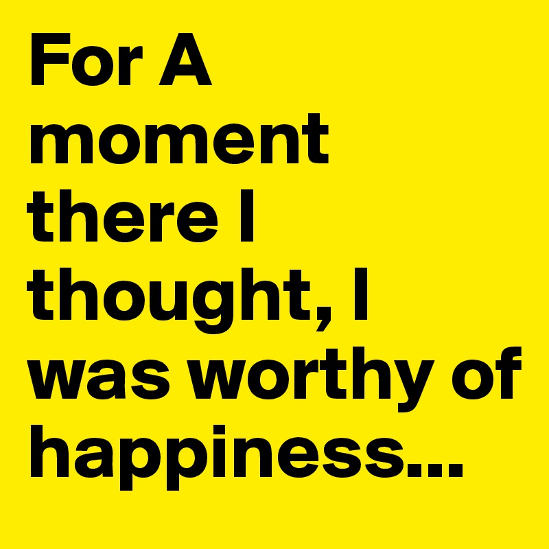 For A moment there I thought, I was worthy of happiness...