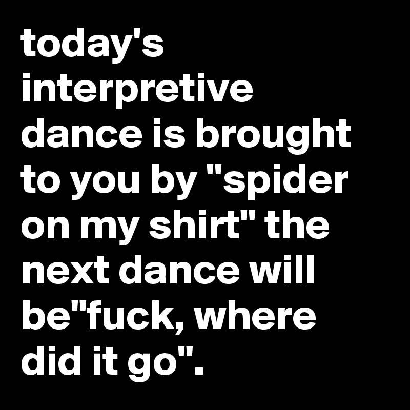today's interpretive dance is brought to you by "spider on my shirt" the next dance will be"fuck, where did it go".