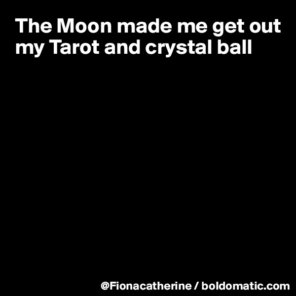 The Moon made me get out my Tarot and crystal ball









