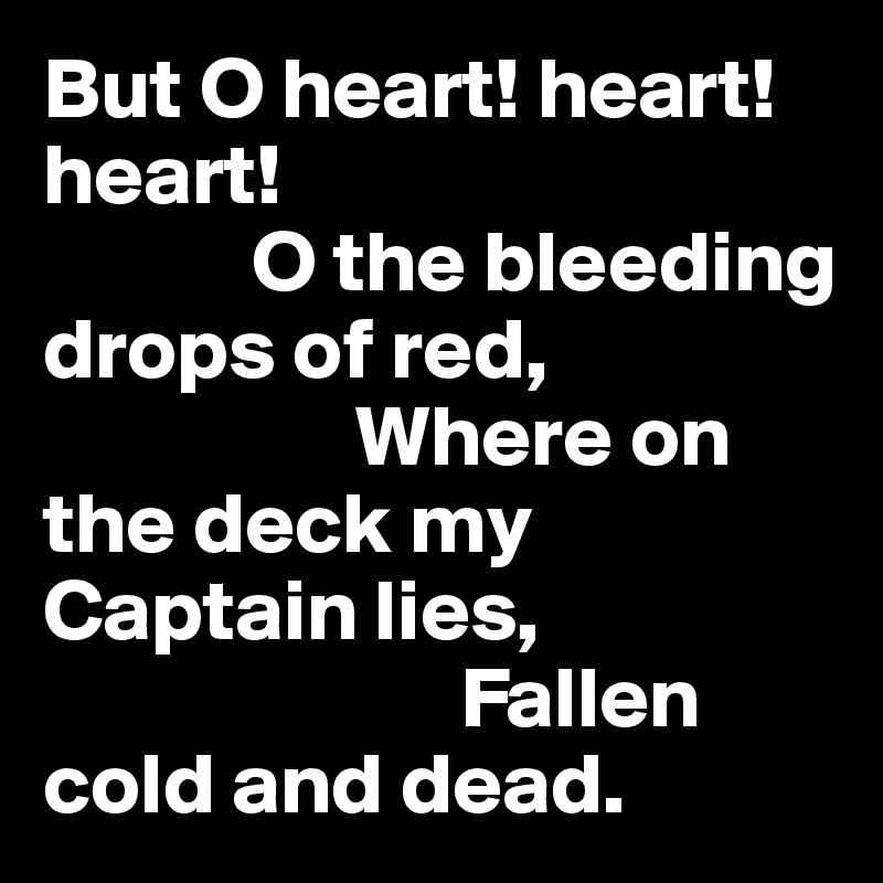 But O heart! heart! heart!
            O the bleeding drops of red,
                  Where on the deck my Captain lies,
                        Fallen cold and dead.