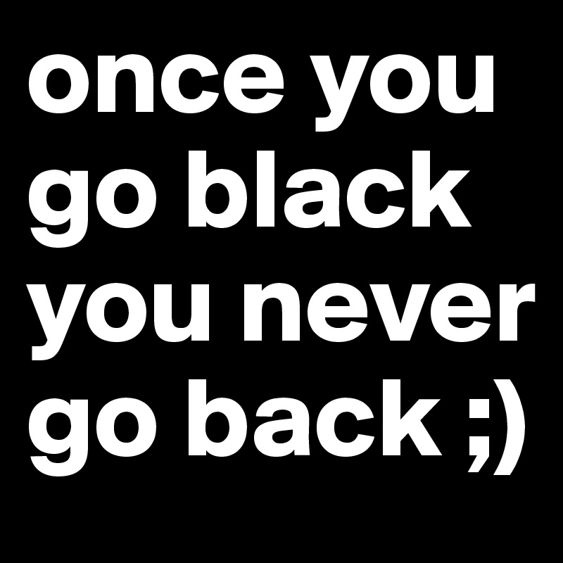 U go back when u go black never Once u