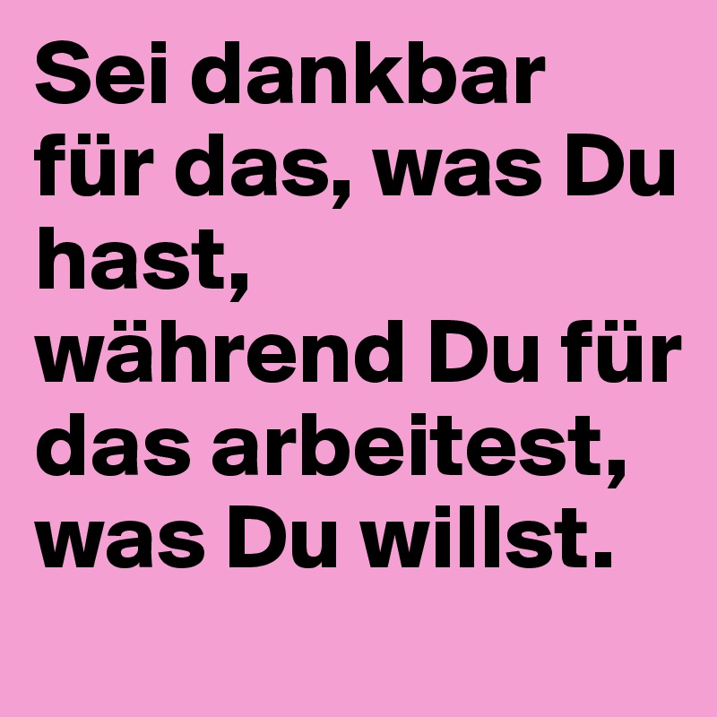 Sei dankbar für das, was Du hast, 
während Du für das arbeitest, was Du willst. 