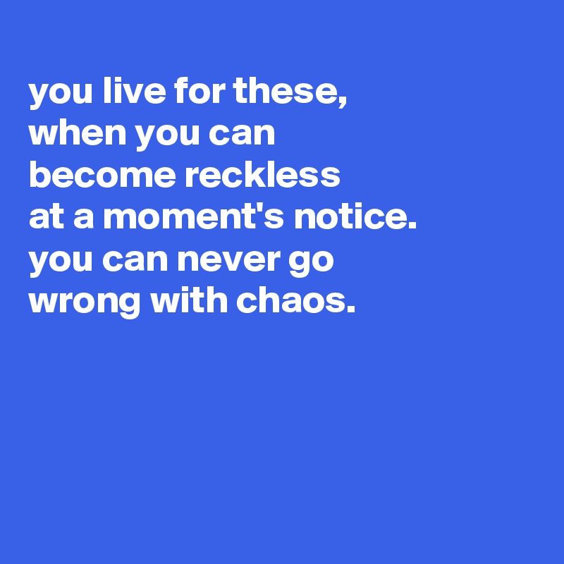 
you live for these,
when you can
become reckless
at a moment's notice.
you can never go
wrong with chaos.




