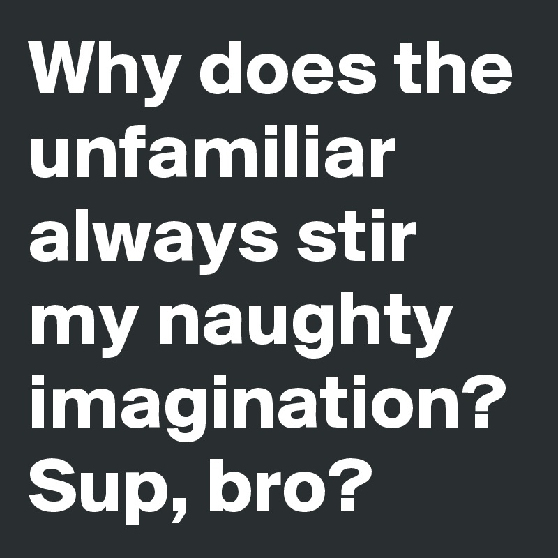 Why does the unfamiliar always stir my naughty imagination?
Sup, bro? 