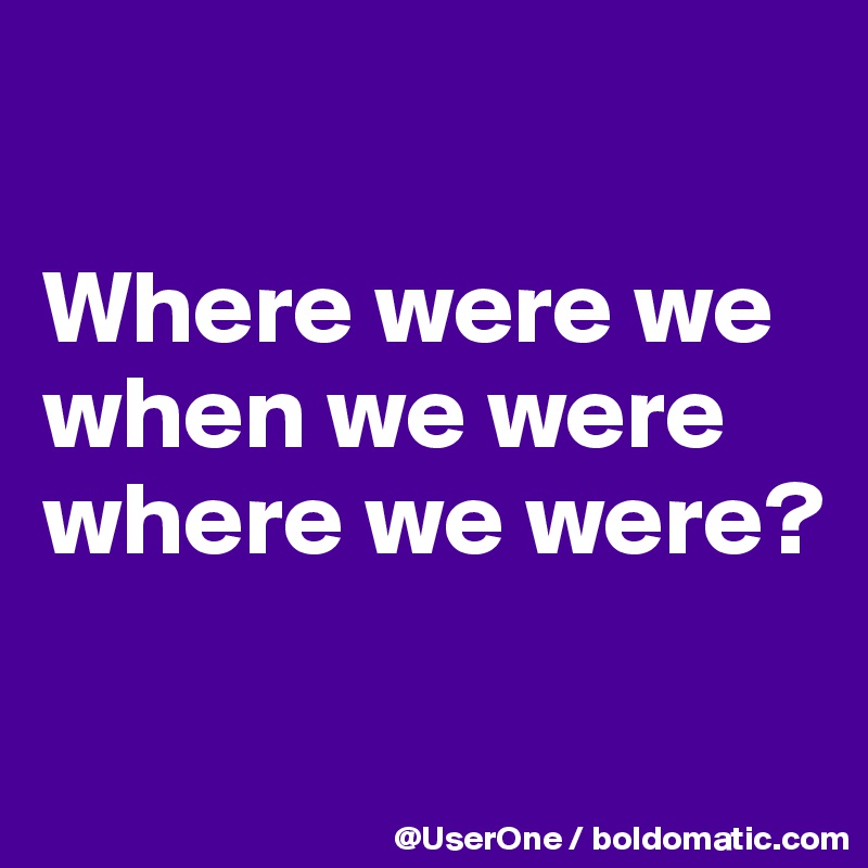 

Where were we when we were where we were?

