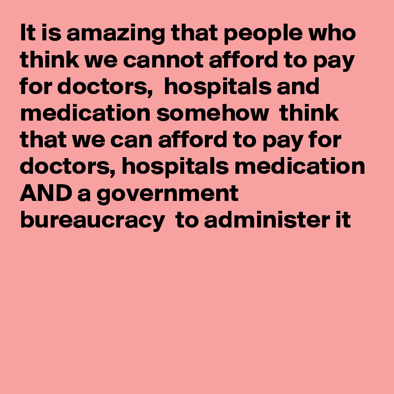 It is amazing that people who think we cannot afford to pay for doctors,  hospitals and medication somehow  think that we can afford to pay for doctors, hospitals medication AND a government bureaucracy  to administer it



