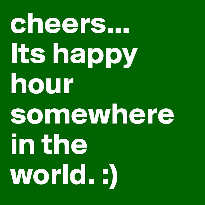 cheers... 
Its happy hour somewhere in the world. :) 
