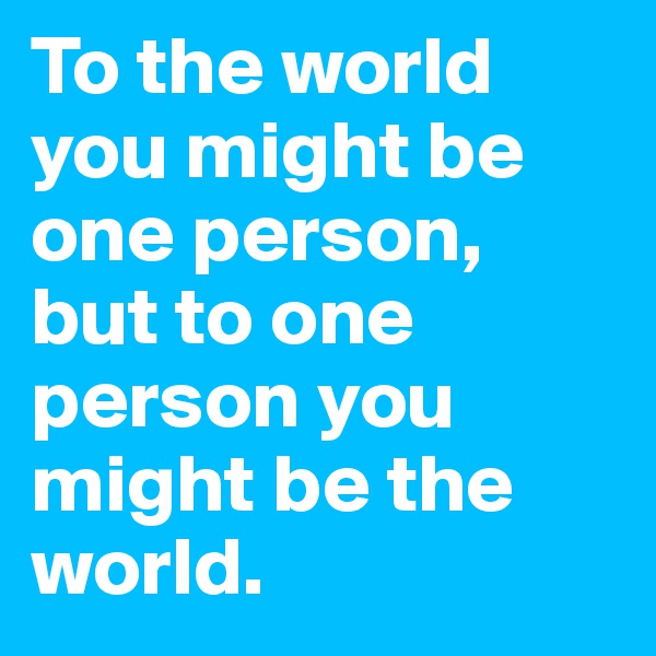 To the world you might be one person, but to one person you might be the world.