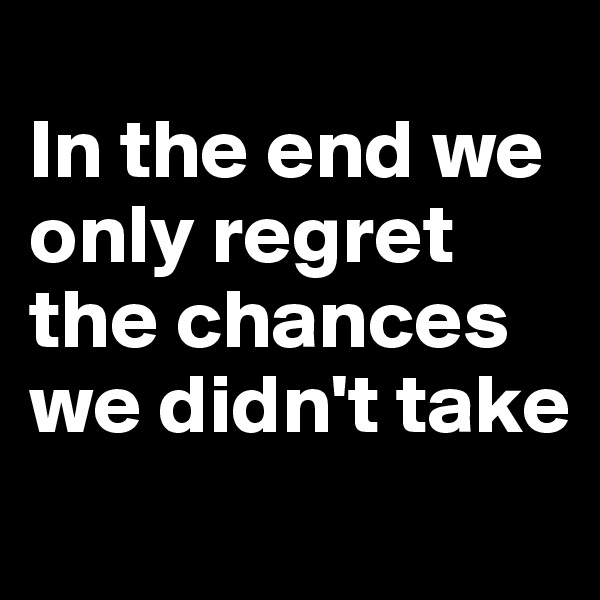 
In the end we only regret the chances we didn't take
