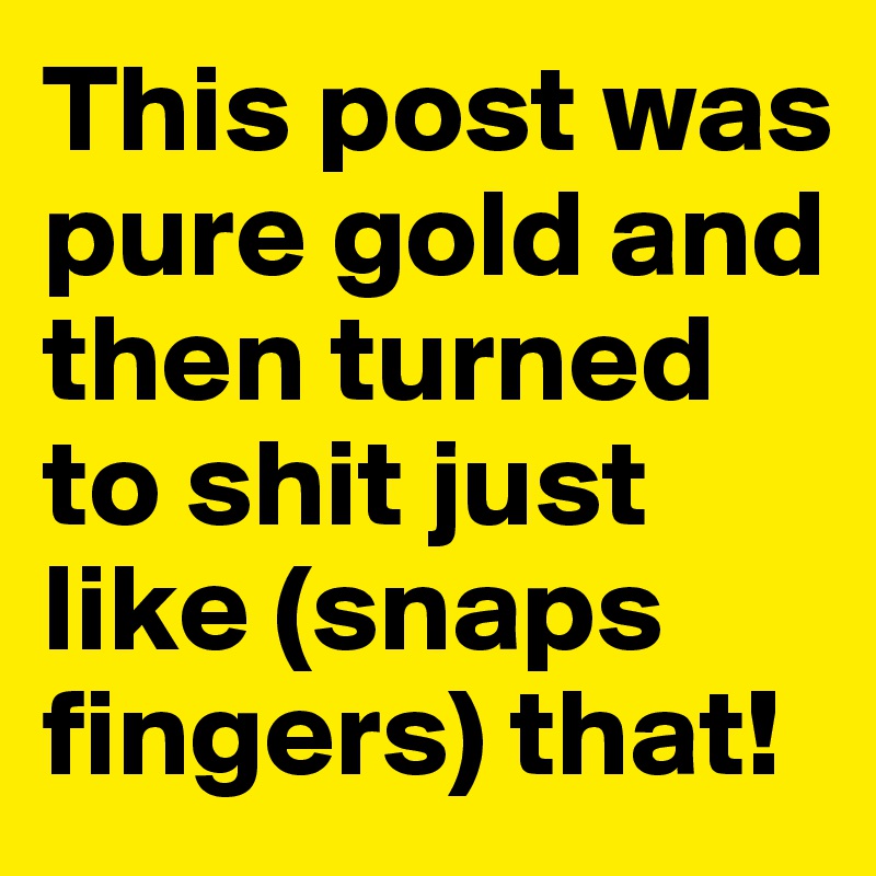This post was pure gold and then turned to shit just like (snaps fingers) that!