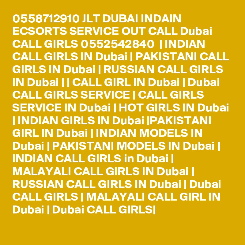 0558712910 JLT DUBAI INDAIN ECSORTS SERVICE OUT CALL Dubai CALL GIRLS 0552542840  | INDIAN CALL GIRLS IN Dubai | PAKISTANI CALL GIRLS IN Dubai | RUSSIAN CALL GIRLS IN Dubai | | CALL GIRL IN Dubai | Dubai CALL GIRLS SERVICE | CALL GIRLS SERVICE IN Dubai | HOT GIRLS IN Dubai | INDIAN GIRLS IN Dubai |PAKISTANI GIRL IN Dubai | INDIAN MODELS IN Dubai | PAKISTANI MODELS IN Dubai | INDIAN CALL GIRLS in Dubai | MALAYALI CALL GIRLS IN Dubai | RUSSIAN CALL GIRLS IN Dubai | Dubai CALL GIRLS | MALAYALI CALL GIRL IN Dubai | Dubai CALL GIRLS|
