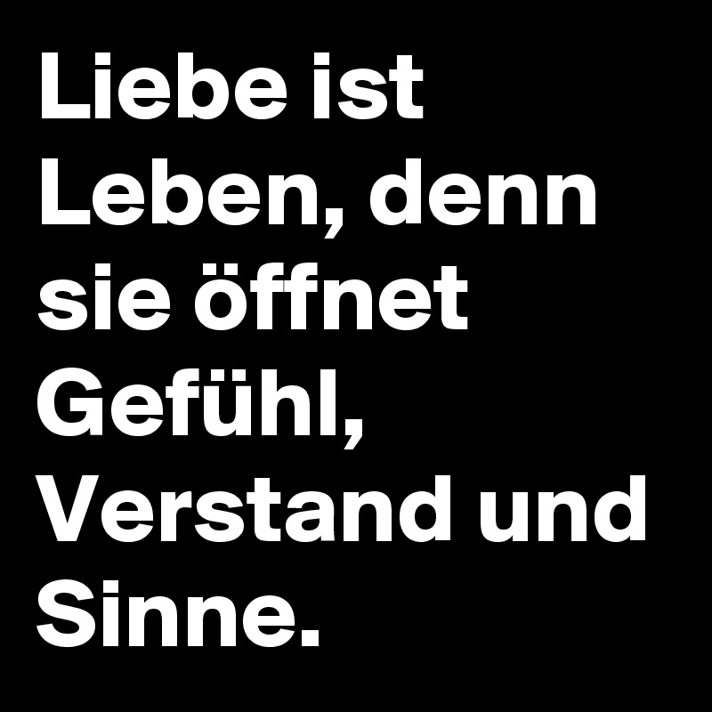 Liebe ist Leben, denn sie öffnet Gefühl, Verstand und Sinne.