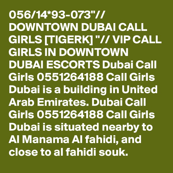 056/14*93-073"// DOWNTOWN DUBAI CALL GIRLS [TIGERK] "// VIP CALL GIRLS IN DOWNTOWN DUBAI ESCORTS Dubai Call Girls 0551264188 Call Girls Dubai is a building in United Arab Emirates. Dubai Call Girls 0551264188 Call Girls Dubai is situated nearby to Al Manama Al fahidi, and close to al fahidi souk.