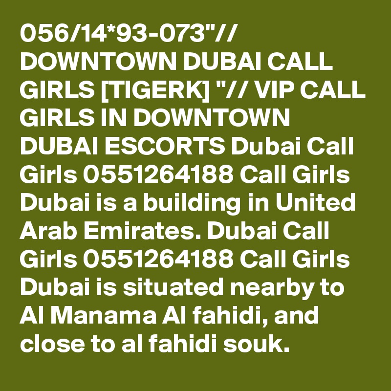 056/14*93-073"// DOWNTOWN DUBAI CALL GIRLS [TIGERK] "// VIP CALL GIRLS IN DOWNTOWN DUBAI ESCORTS Dubai Call Girls 0551264188 Call Girls Dubai is a building in United Arab Emirates. Dubai Call Girls 0551264188 Call Girls Dubai is situated nearby to Al Manama Al fahidi, and close to al fahidi souk.