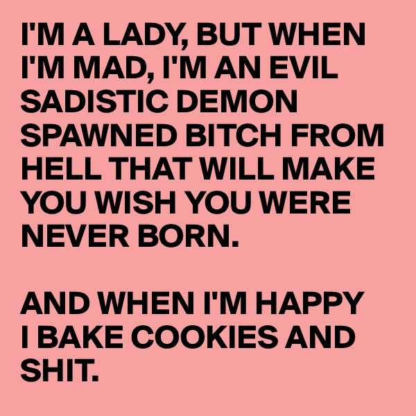 I'M A LADY, BUT WHEN I'M MAD, I'M AN EVIL SADISTIC DEMON SPAWNED BITCH FROM HELL THAT WILL MAKE YOU WISH YOU WERE NEVER BORN.

AND WHEN I'M HAPPY 
I BAKE COOKIES AND SHIT.