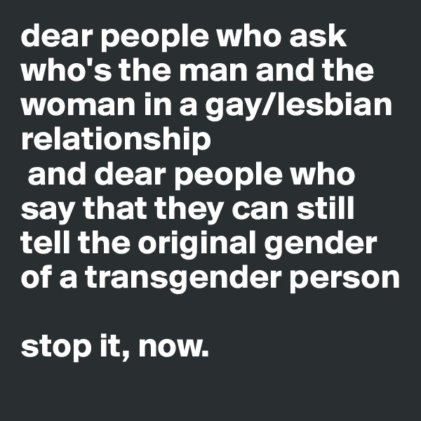 dear people who ask who's the man and the woman in a gay/lesbian relationship  
 and dear people who say that they can still tell the original gender of a transgender person

stop it, now. 