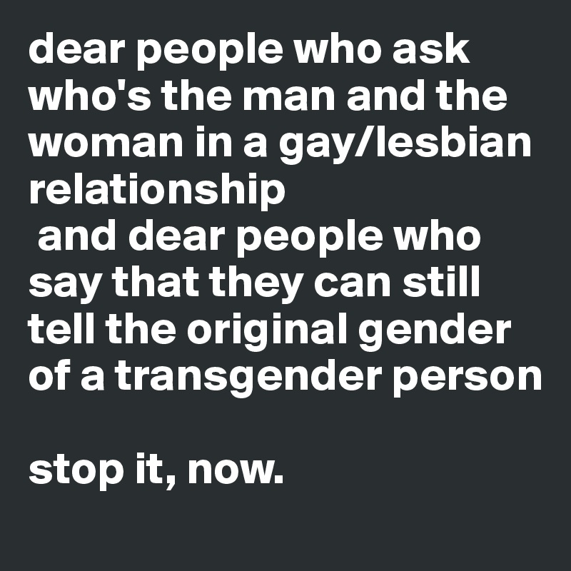 dear people who ask who's the man and the woman in a gay/lesbian relationship  
 and dear people who say that they can still tell the original gender of a transgender person

stop it, now. 
