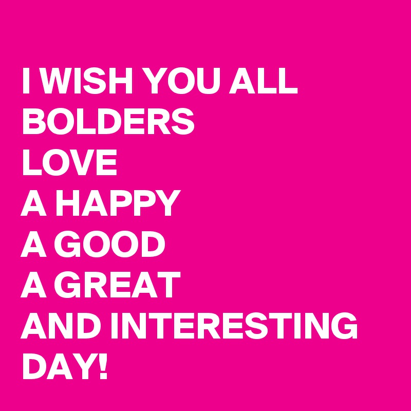 
I WISH YOU ALL BOLDERS 
LOVE 
A HAPPY 
A GOOD 
A GREAT                
AND INTERESTING DAY!