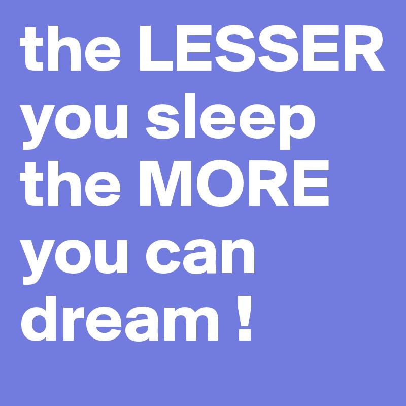 the LESSER you sleep the MORE you can dream !