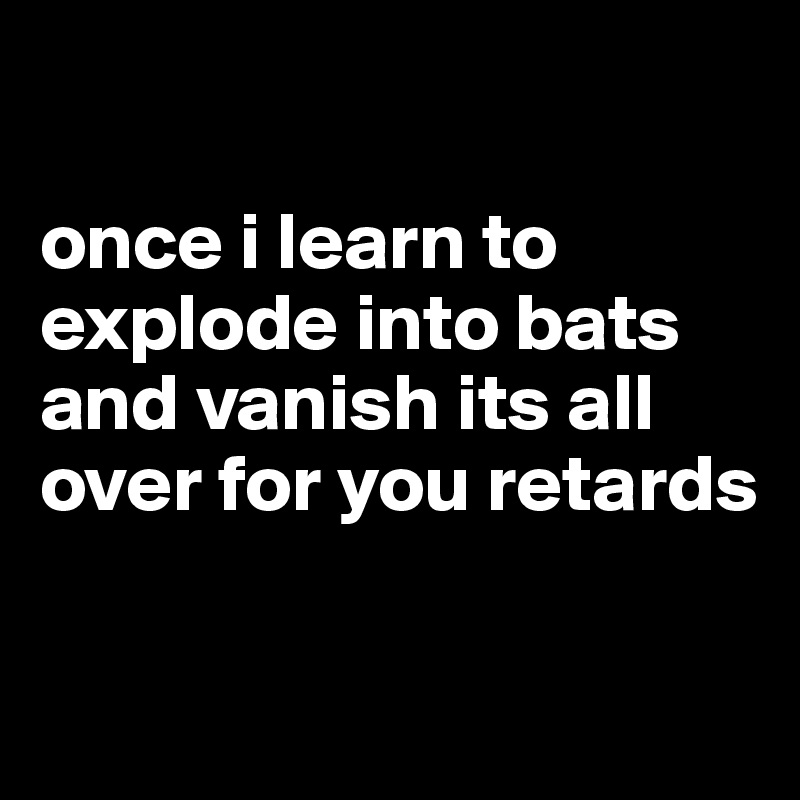  

once i learn to explode into bats and vanish its all over for you retards 

